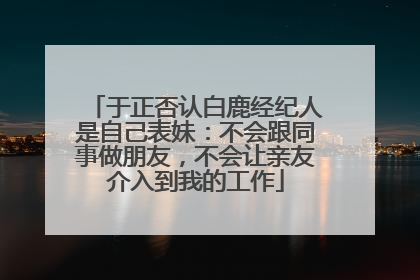 于正否认白鹿经纪人是自己表妹：不会跟同事做朋友，不会让亲友介入到我的工作