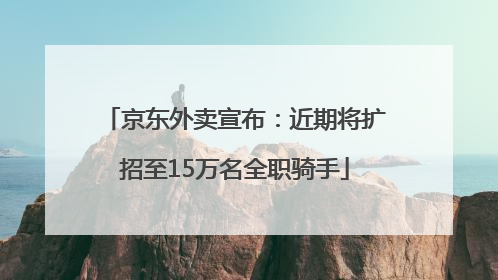 京东外卖宣布：近期将扩招至15万名全职骑手
