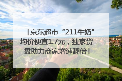 京东超市“211牛奶”均价便宜1.7元，独家货盘助力商家增速翻倍