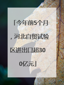 今年前5个月，河北自贸试验区进出口超300亿元