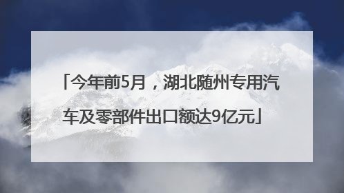 今年前5月，湖北随州专用汽车及零部件出口额达9亿元