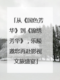 从《国色芳华》到《锦绣芳华》，乐陵邀您再赴影视文旅盛宴