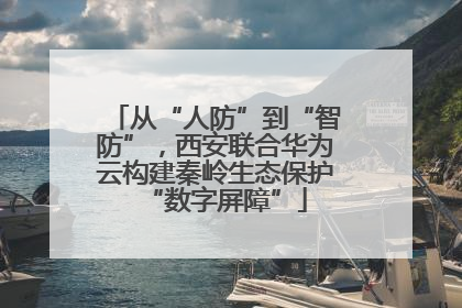 从“人防”到“智防”，西安联合华为云构建秦岭生态保护“数字屏障”