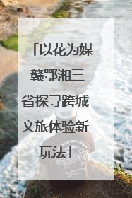 以花为媒 赣鄂湘三省探寻跨城文旅体验新玩法