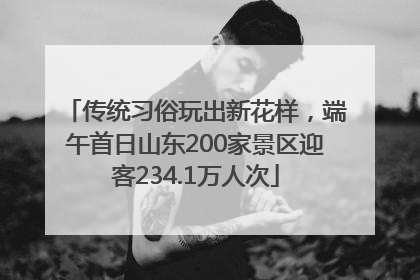 传统习俗玩出新花样，端午首日山东200家景区迎客234.1万人次