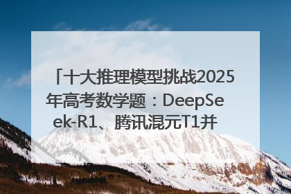十大推理模型挑战2025年高考数学题：DeepSeek-R1、腾讯混元T1并列第一，马斯克的Grok 3遭遇“滑铁卢”
