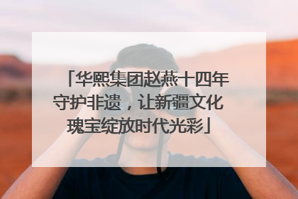 华熙集团赵燕十四年守护非遗，让新疆文化瑰宝绽放时代光彩