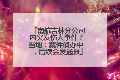 南航吉林分公司内突发伤人事件？当地：案件侦办中，后续会发通报
