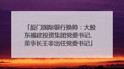 厦门国际银行换帅：大股东福建投资集团党委书记、董事长王非出任党委书记