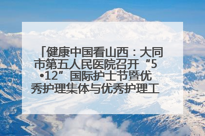健康中国看山西：大同市第五人民医院召开“5•12”国际护士节暨优秀护理集体与优秀护理工作者表彰大会