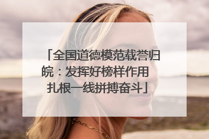 全国道德模范载誉归皖：发挥好榜样作用 扎根一线拼搏奋斗