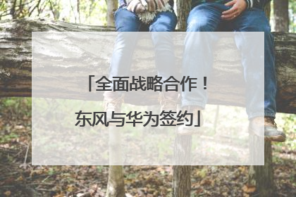 全面战略合作！东风与华为签约