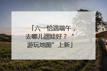 六一恰遇端午，去哪儿遛娃好？“游玩地图”上新