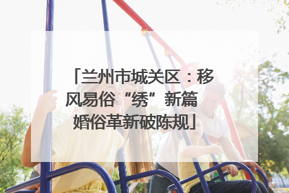 兰州市城关区：移风易俗“绣”新篇 婚俗革新破陈规