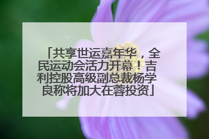 共享世运嘉年华，全民运动会活力开幕！吉利控股高级副总裁杨学良称将加大在蓉投资
