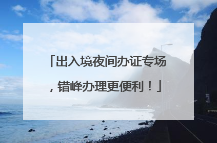 出入境夜间办证专场，错峰办理更便利！