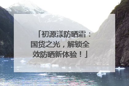 初源漾防晒霜：国货之光，解锁全效防晒新体验！