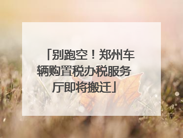别跑空！郑州车辆购置税办税服务厅即将搬迁