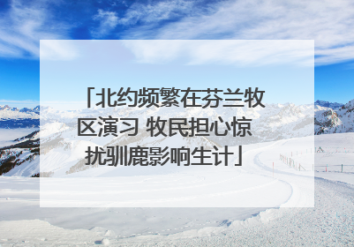 北约频繁在芬兰牧区演习 牧民担心惊扰驯鹿影响生计