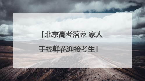 北京高考落幕 家人手捧鲜花迎接考生