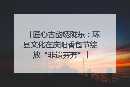 匠心古韵绣陇东：环县文化在庆阳香包节绽放“非遗芬芳”