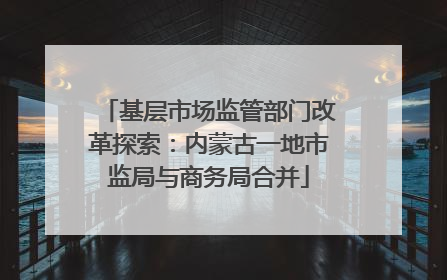 基层市场监管部门改革探索：内蒙古一地市监局与商务局合并