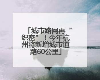 城市路网再“织密”！今年杭州将新增城市道路60公里