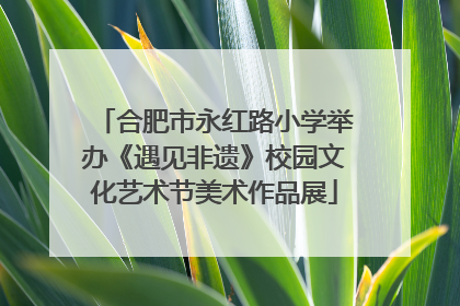 合肥市永红路小学举办《遇见非遗》校园文化艺术节美术作品展