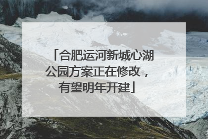 合肥运河新城心湖公园方案正在修改，有望明年开建