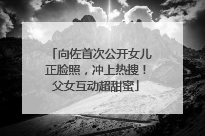 向佐首次公开女儿正脸照，冲上热搜！父女互动超甜蜜