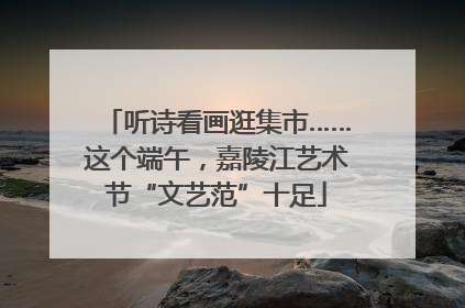 听诗看画逛集市……这个端午，嘉陵江艺术节“文艺范”十足