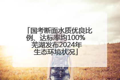 国考断面水质优良比例、达标率均100% 芜湖发布2024年生态环境状况