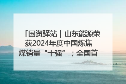 国资驿站｜山东能源荣获2024年度中国炼焦煤销量“十强”；全国首例铁路盖上智慧物流园钢结构主体完工