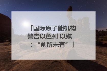 国际原子能机构警告以色列 以媒：“前所未有”