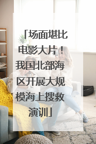 场面堪比电影大片！我国北部海区开展大规模海上搜救演训