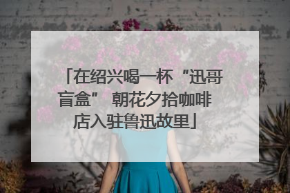 在绍兴喝一杯“迅哥盲盒” 朝花夕拾咖啡店入驻鲁迅故里