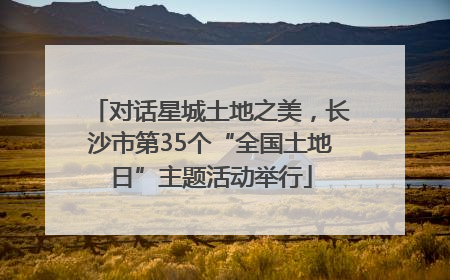 对话星城土地之美，长沙市第35个“全国土地日”主题活动举行