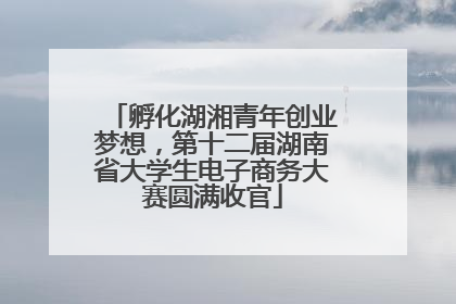 孵化湖湘青年创业梦想，第十二届湖南省大学生电子商务大赛圆满收官