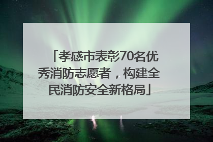 孝感市表彰70名优秀消防志愿者，构建全民消防安全新格局