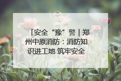 安全“豫”警｜郑州中原消防：消防知识进工地 筑牢安全“防火墙”