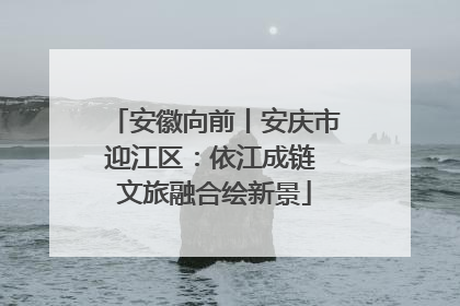 安徽向前丨安庆市迎江区：依江成链 文旅融合绘新景