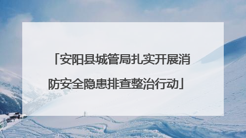 安阳县城管局扎实开展消防安全隐患排查整治行动