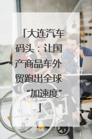 大连汽车码头：让国产商品车外贸跑出全球“加速度”
