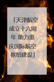 天津航空成立十六周年 助力重庆国际航空枢纽建设