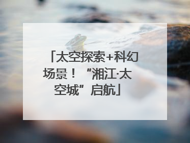 太空探索+科幻场景！“湘江·太空城”启航