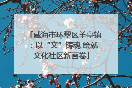 威海市环翠区羊亭镇：以“文”铸魂 绘就文化社区新画卷