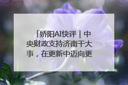 娇阳AI快评｜中央财政支持济南干大事，在更新中迈向更“新”的未来