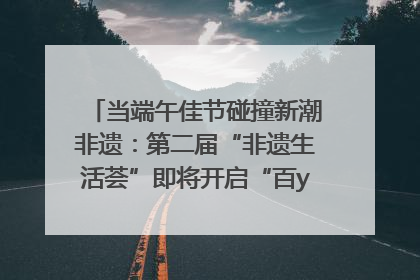 当端午佳节碰撞新潮非遗：第二届“非遗生活荟”即将开启“百young”新章