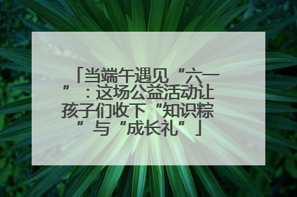 当端午遇见“六一”：这场公益活动让孩子们收下“知识粽”与“成长礼”