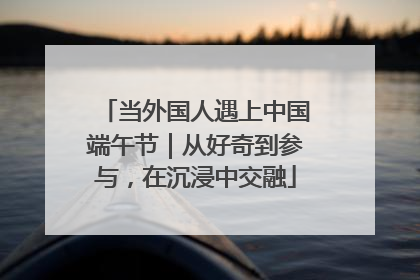 当外国人遇上中国端午节｜从好奇到参与，在沉浸中交融